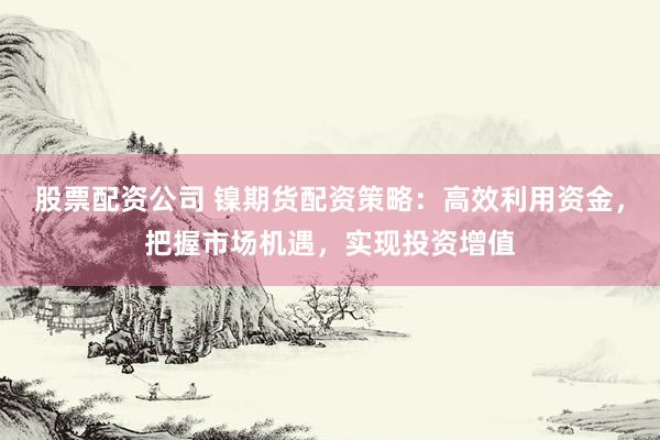 股票配资公司 镍期货配资策略：高效利用资金，把握市场机遇，实现投资增值