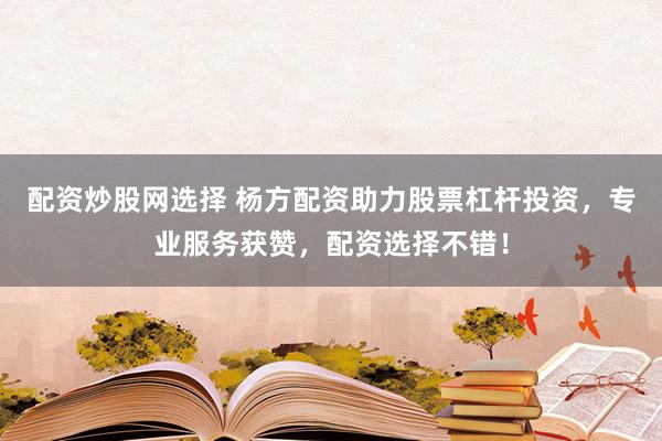 配资炒股网选择 杨方配资助力股票杠杆投资，专业服务获赞，配资选择不错！