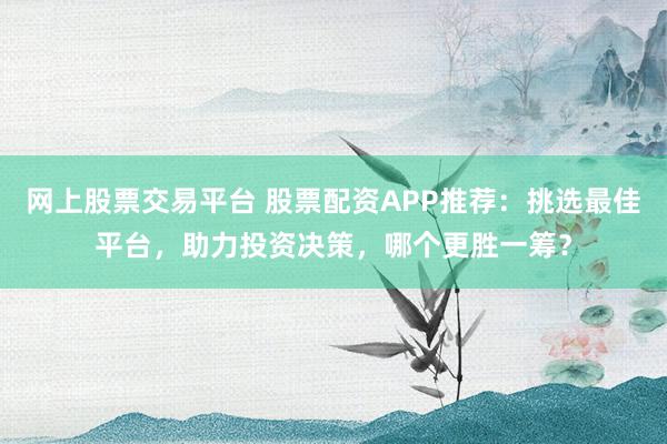 网上股票交易平台 股票配资APP推荐：挑选最佳平台，助力投资决策，哪个更胜一筹？