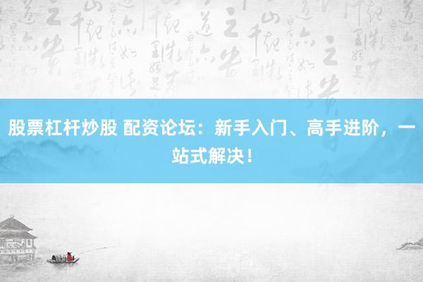 股票杠杆炒股 配资论坛：新手入门、高手进阶，一站式解决！