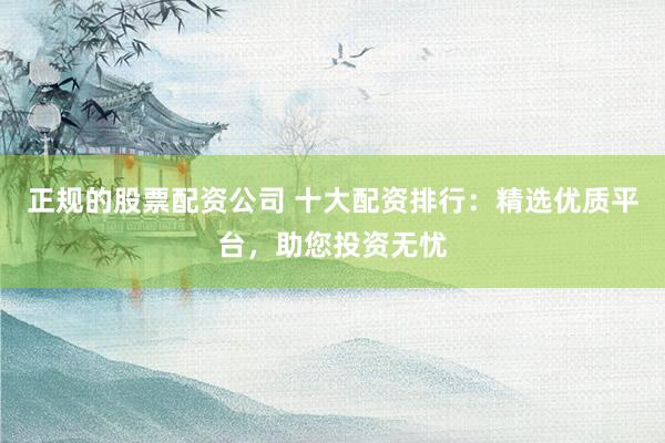 正规的股票配资公司 十大配资排行：精选优质平台，助您投资无忧