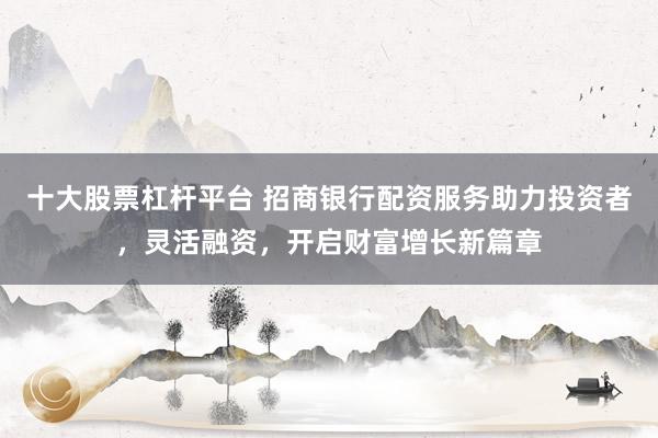 十大股票杠杆平台 招商银行配资服务助力投资者，灵活融资，开启财富增长新篇章