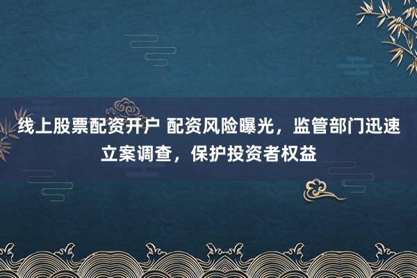 线上股票配资开户 配资风险曝光，监管部门迅速立案调查，保护投资者权益