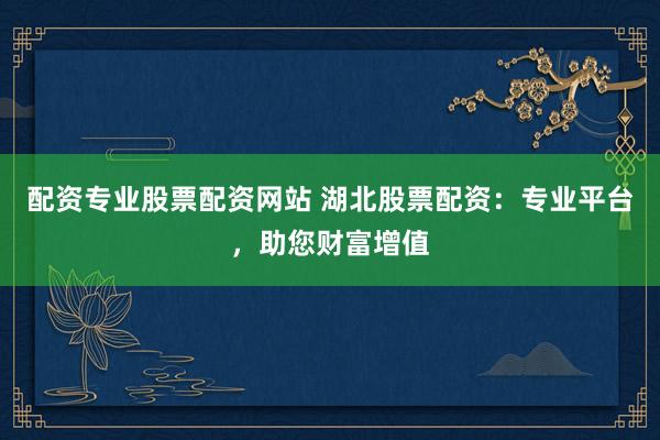 配资专业股票配资网站 湖北股票配资：专业平台，助您财富增值