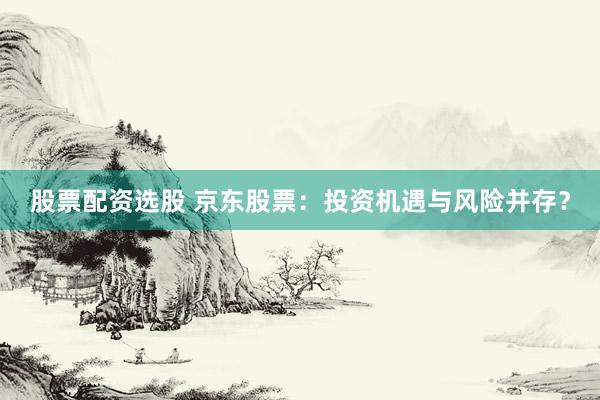 股票配资选股 京东股票：投资机遇与风险并存？