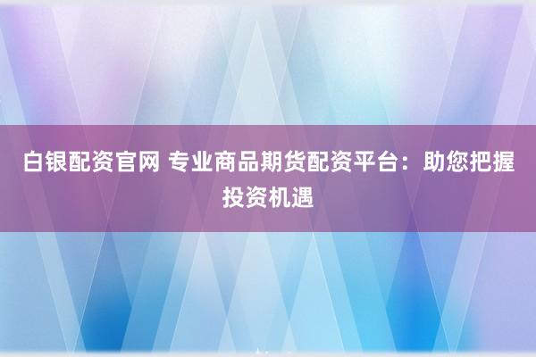 白银配资官网 专业商品期货配资平台：助您把握投资机遇