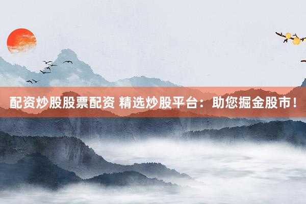 配资炒股股票配资 精选炒股平台：助您掘金股市！