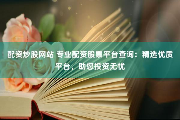 配资炒股网站 专业配资股票平台查询：精选优质平台，助您投资无忧