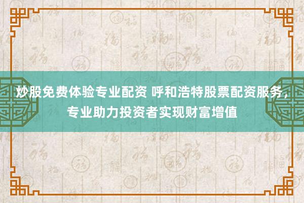 炒股免费体验专业配资 呼和浩特股票配资服务，专业助力投资者实现财富增值