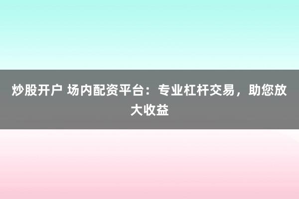 炒股开户 场内配资平台：专业杠杆交易，助您放大收益