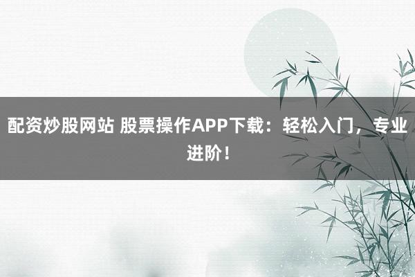 配资炒股网站 股票操作APP下载：轻松入门，专业进阶！