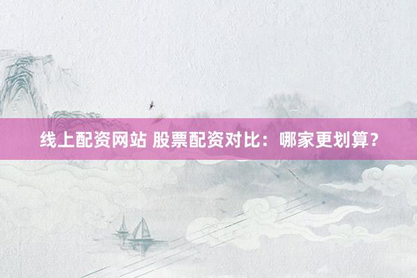 线上配资网站 股票配资对比：哪家更划算？