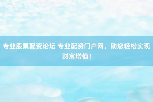 专业股票配资论坛 专业配资门户网,助您轻松实现财富增值!