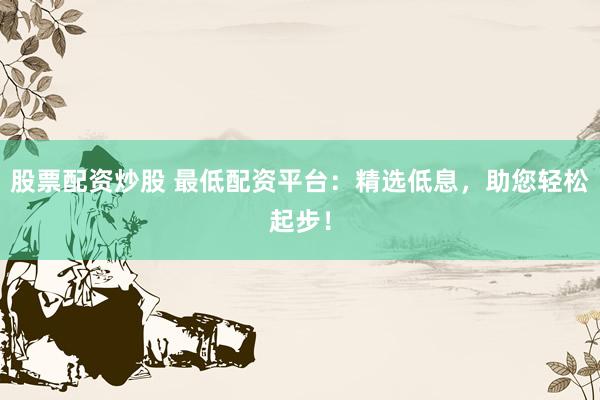 股票配资炒股 最低配资平台:精选低息,助您轻松起步!