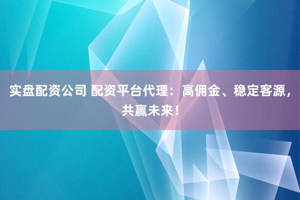 实盘配资公司 配资平台代理:高佣金、稳定客源,共赢未来!