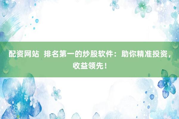 配资网站  排名第一的炒股软件：助你精准投资，收益领先！