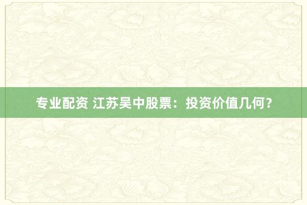专业配资 江苏吴中股票:投资价值几何?