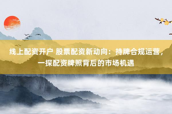 线上配资开户 股票配资新动向：持牌合规运营，一探配资牌照背后的市场机遇