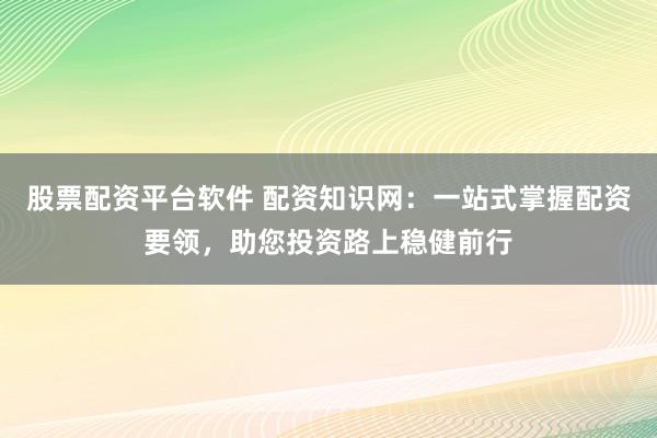 股票配资平台软件 配资知识网：一站式掌握配资要领，助您投资路上稳健前行