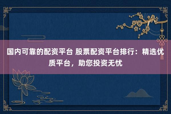 国内可靠的配资平台 股票配资平台排行：精选优质平台，助您投资无忧