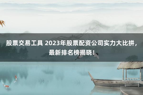 股票交易工具 2023年股票配资公司实力大比拼，最新排名榜揭晓！