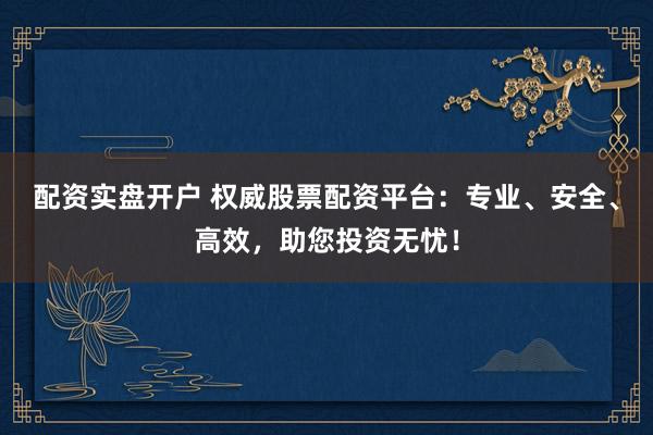 配资实盘开户 权威股票配资平台:专业、安全、高效,助您投资无忧!