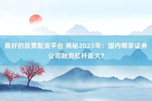 最好的股票配资平台 揭秘2025年：国内哪家证券公司融资杠杆最大？