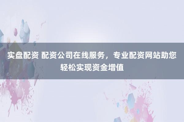 实盘配资 配资公司在线服务，专业配资网站助您轻松实现资金增值