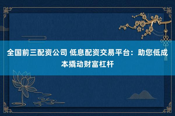全国前三配资公司 低息配资交易平台：助您低成本撬动财富杠杆