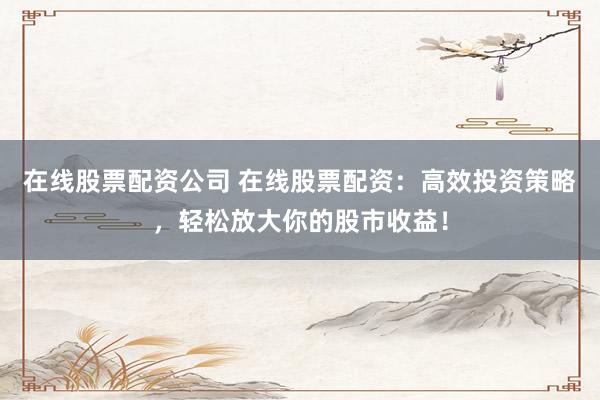 在线股票配资公司 在线股票配资：高效投资策略，轻松放大你的股市收益！