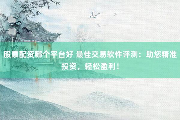 股票配资哪个平台好 最佳交易软件评测：助您精准投资，轻松盈利！