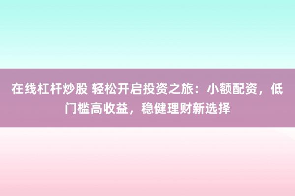 在线杠杆炒股 轻松开启投资之旅：小额配资，低门槛高收益，稳健理财新选择
