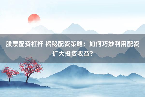股票配资杠杆 揭秘配资策略:如何巧妙利用配资扩大投资收益?