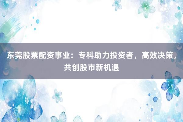 东莞股票配资事业：专科助力投资者，高效决策，共创股市新机遇
