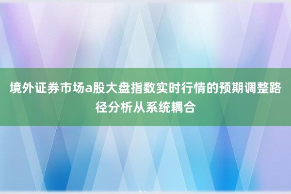 境外证券市场a股大盘指数实时行情的预期调整路径分析从系统耦合