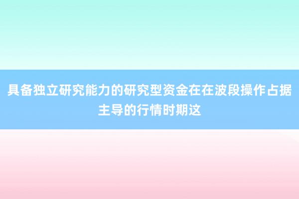 具备独立研究能力的研究型资金在在波段操作占据主导的行情时期这
