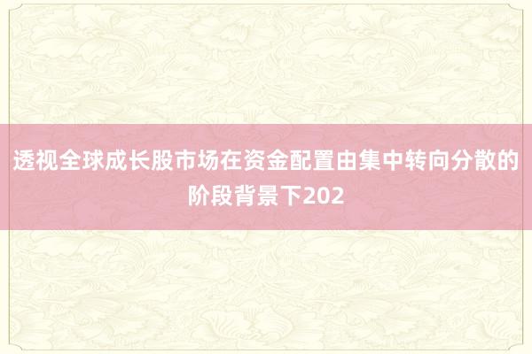 透视全球成长股市场在资金配置由集中转向分散的阶段背景下202