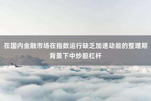 在国内金融市场在指数运行缺乏加速动能的整理期背景下中炒股杠杆