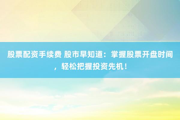 股票配资手续费 股市早知道：掌握股票开盘时间，轻松把握投资先机！