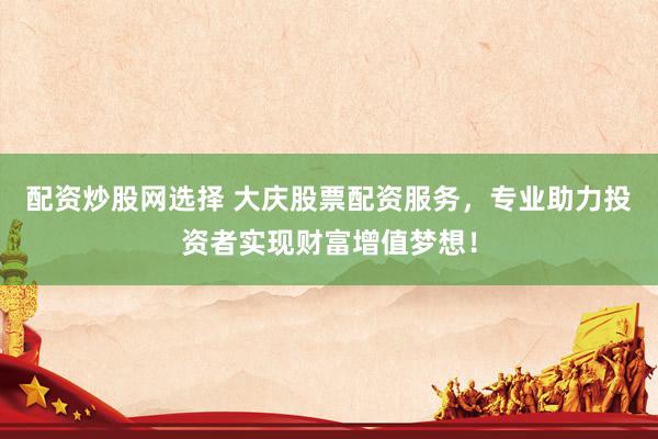 配资炒股网选择 大庆股票配资服务，专业助力投资者实现财富增值梦想！