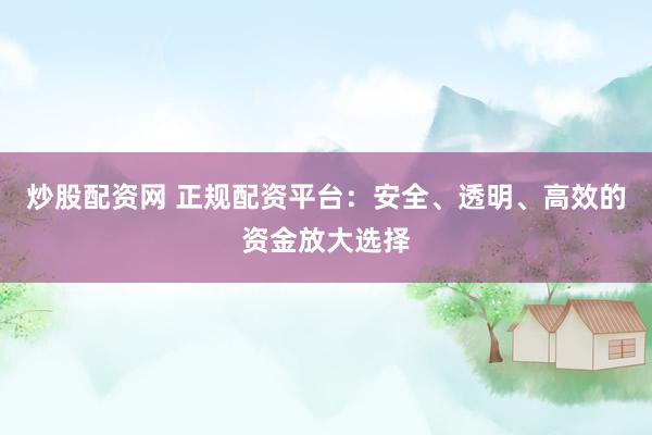 炒股配资网 正规配资平台：安全、透明、高效的资金放大选择