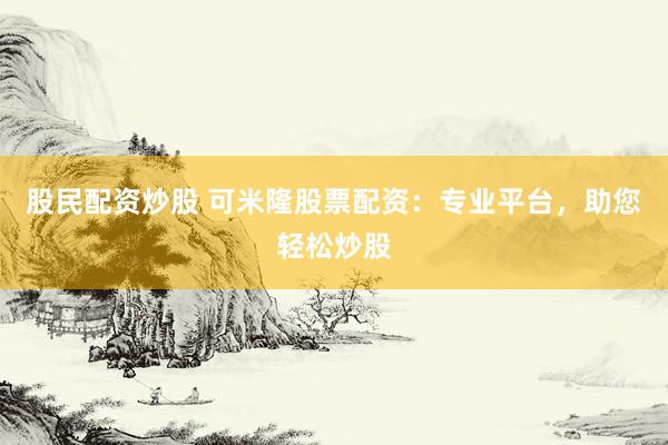 股民配资炒股 可米隆股票配资：专业平台，助您轻松炒股