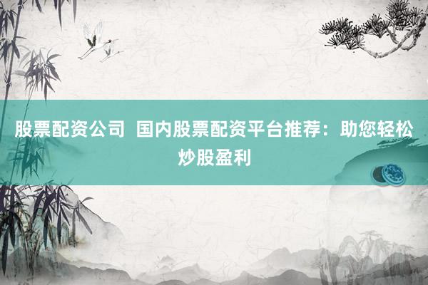 股票配资公司  国内股票配资平台推荐：助您轻松炒股盈利