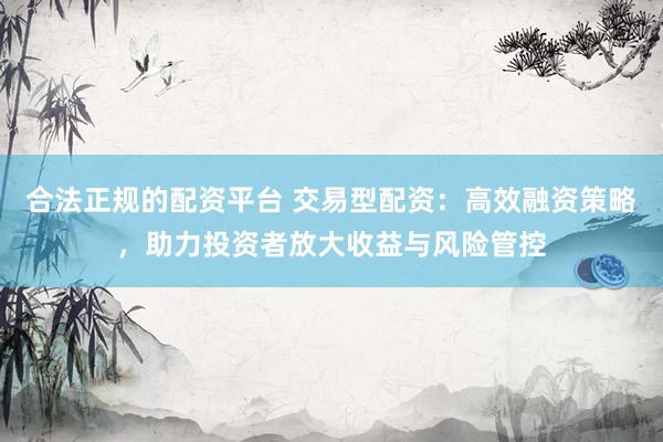 合法正规的配资平台 交易型配资:高效融资策略,助力投资者放大收益与风险管控
