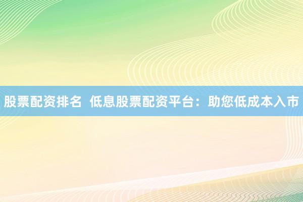 股票配资排名  低息股票配资平台：助您低成本入市