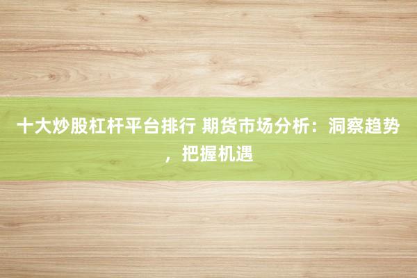 十大炒股杠杆平台排行 期货市场分析：洞察趋势，把握机遇
