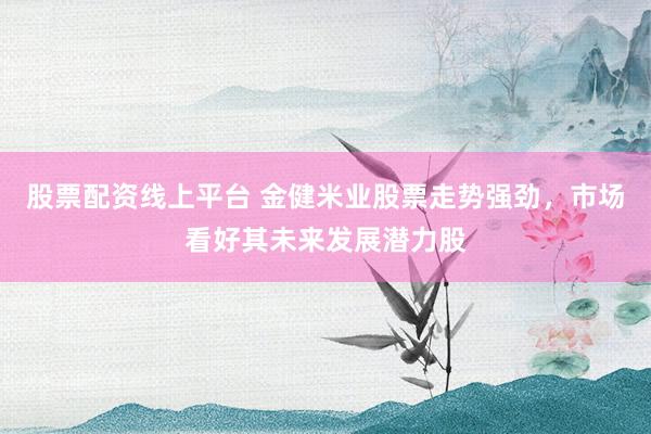 股票配资线上平台 金健米业股票走势强劲，市场看好其未来发展潜力股