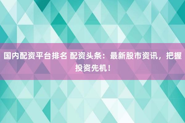 国内配资平台排名 配资头条：最新股市资讯，把握投资先机！