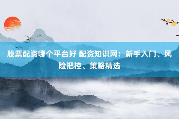 股票配资哪个平台好 配资知识网：新手入门、风险把控、策略精选