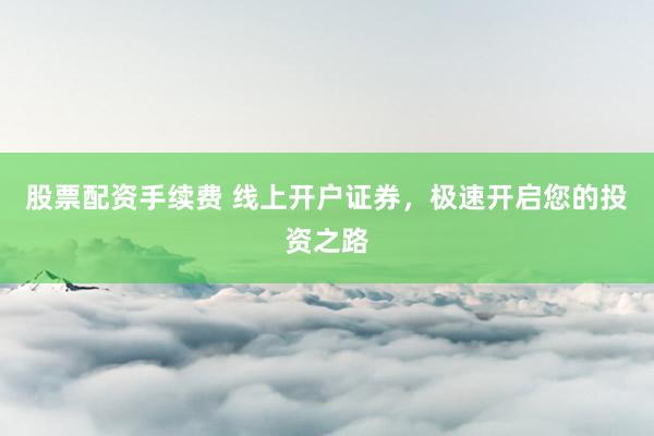 股票配资手续费 线上开户证券,极速开启您的投资之路